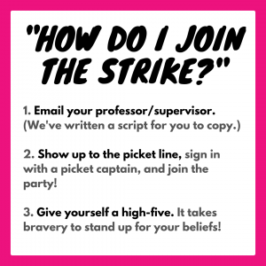 "How do I join the strike?” 1. Email your professor/supervisor. (We've written a script for you to copy.) 2. Show up to the picket line, sign in with a picket captain, and join the party! 3. Give yourself a high-five. It takes bravery to stand up for your beliefs!
