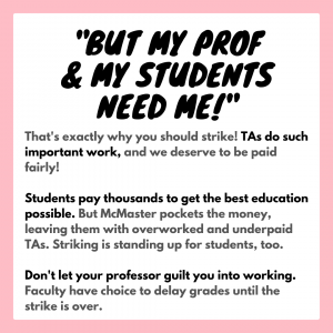 "But my prof and my students need me!” That's exactly why you should strike! TAs do such important work, and we deserve to be paid fairly! Students pay thousands to get the best education possible. But McMaster pockets the money, leaving them with overworked and underpaid TAs. Striking is standing up for students, too. Don't let your professor guilt you into working. Faculty have choice to delay grades until the strike is over.