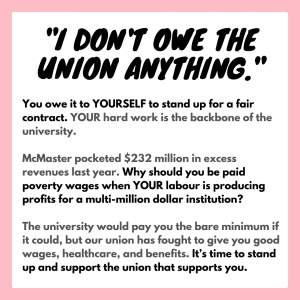 “I don’t owe the union anything.” You owe it to YOURSELF to stand up for a fair contract. YOUR hard work is the backbone of the university. McMaster pocketed $232 million in excess revenues last year. Why should you be paid poverty wages when YOUR labour is producing profits for a multi-million dollar institution? The university would pay you the bare minimum if it could, but our union has fought to give you good wages, healthcare, and benefits. It’s time to stand up and support the union that supports you.